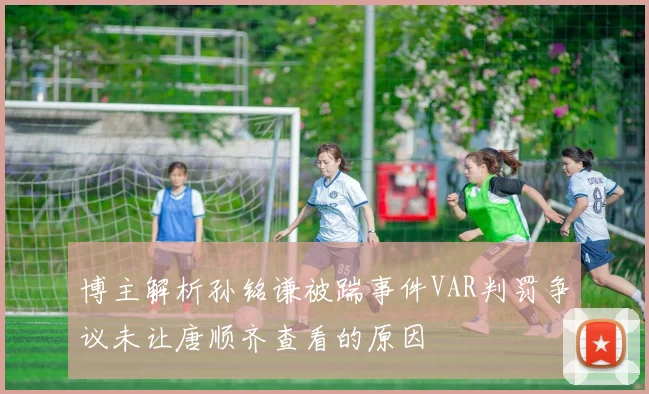 博主解析孙铭谦被踹事件VAR判罚争议未让唐顺齐查看的原因