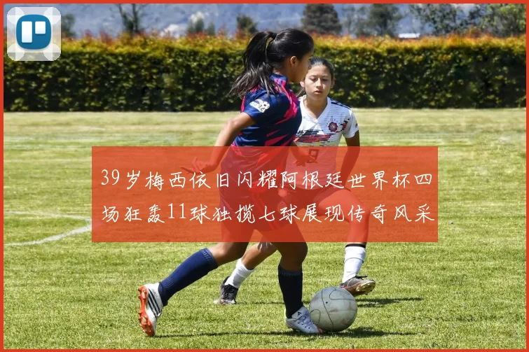 39岁梅西依旧闪耀阿根廷世界杯四场狂轰11球独揽七球展现传奇风采
