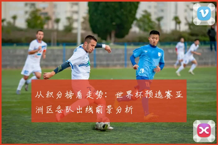 从积分榜看走势：世界杯预选赛亚洲区各队出线前景分析
