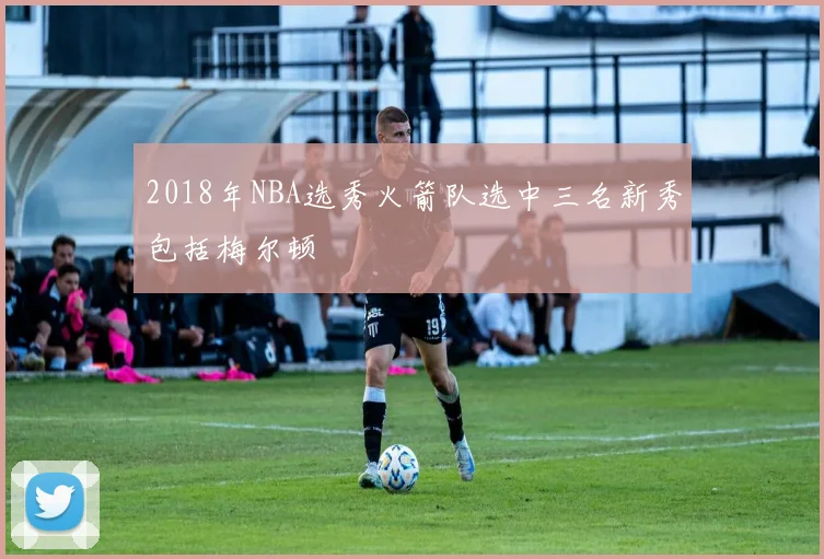 2018年NBA选秀火箭队选中三名新秀包括梅尔顿